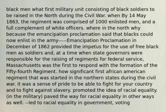 black men what first military unit consisting of black soldiers to be raised in the North during the Civil War. when By 14 May 1863, the regiment was comprised of 1000 enlisted men, and a full complement of white officers. where in the north why because the emancipation proclamation said that blacks could now enlist in the army-----Emancipation Proclamation in December of 1862 provided the impetus for the use of free black men as soldiers and, at a time when state governors were responsible for the raising of regiments for federal service, Massachusetts was the first to respond with the formation of the Fifty-fourth Regiment. how significant first african american regiment that was started in the northern states during the civil war. it was a sense of pride to be able to fight for your country and to fight against slavery. promoted the idea of racial equality.(in the military) paved the way for racial equality in other ways as well. --led to racial equality in government, voting