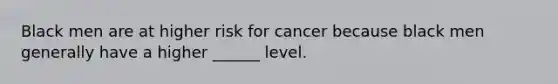 Black men are at higher risk for cancer because black men generally have a higher ______ level.