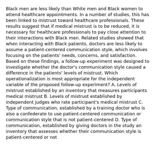 Black men are less likely than White men and Black women to attend healthcare appointments. In a number of studies, this has been linked to mistrust toward healthcare professionals. These results suggest that if medical mistrust is to be reduced, it is necessary for healthcare professionals to pay close attention to their interactions with Black men. Related studies showed that when interacting with Black patients, doctors are less likely to assume a patient-centered communication style, which involves focusing on the patients' needs, concerns, and satisfaction. Based on these findings, a follow-up experiment was designed to investigate whether the doctor's communication style caused a difference in the patients' levels of mistrust. Which operationalization is most appropriate for the independent variable of the proposed follow-up experiment? A. Levels of mistrust established by an inventory that measures participants medical mistrust B. Levels of mistrust established by independent judges who rate participant's medical mistrust C. Type of communication, established by a training doctor who is also a confederate to use patient-centered communication or communication style that is not patient-centered D. Type of communication, established by giving doctors in the study an inventory that assesses whether their communication style is patient-centered or not