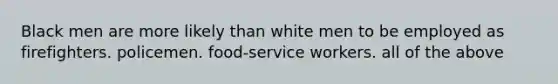 Black men are more likely than white men to be employed as firefighters. policemen. food-service workers. all of the above