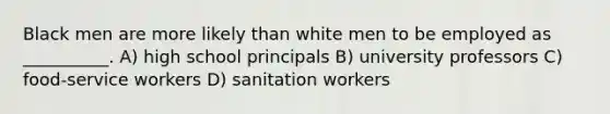 Black men are more likely than white men to be employed as __________. A) high school principals B) university professors C) food-service workers D) sanitation workers