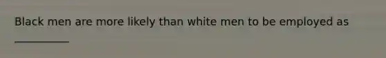 Black men are more likely than white men to be employed as __________