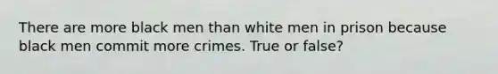 There are more black men than white men in prison because black men commit more crimes. True or false?