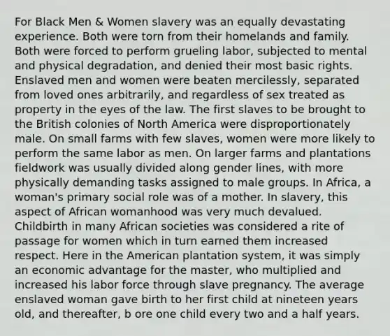 For Black Men & Women slavery was an equally devastating experience. Both were torn from their homelands and family. Both were forced to perform grueling labor, subjected to mental and physical degradation, and denied their most basic rights. Enslaved men and women were beaten mercilessly, separated from loved ones arbitrarily, and regardless of sex treated as property in the eyes of the law. The first slaves to be brought to the British colonies of North America were disproportionately male. On small farms with few slaves, women were more likely to perform the same labor as men. On larger farms and plantations fieldwork was usually divided along gender lines, with more physically demanding tasks assigned to male groups. In Africa, a woman's primary social role was of a mother. In slavery, this aspect of African womanhood was very much devalued. Childbirth in many African societies was considered a rite of passage for women which in turn earned them increased respect. Here in the American plantation system, it was simply an economic advantage for the master, who multiplied and increased his labor force through slave pregnancy. The average enslaved woman gave birth to her first child at nineteen years old, and thereafter, b ore one child every two and a half years.