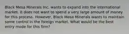 Black Mesa Minerals Inc. wants to expand into the international market. It does not want to spend a very large amount of money for this process. However, Black Mesa Minerals wants to maintain some control in the foreign market. What would be the best entry mode for this firm?