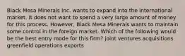 Black Mesa Minerals Inc. wants to expand into the international market. It does not want to spend a very large amount of money for this process. However, Black Mesa Minerals wants to maintain some control in the foreign market. Which of the following would be the best entry mode for this firm? joint ventures acquisitions greenfield operations exports