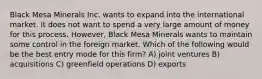 Black Mesa Minerals Inc. wants to expand into the international market. It does not want to spend a very large amount of money for this process. However, Black Mesa Minerals wants to maintain some control in the foreign market. Which of the following would be the best entry mode for this firm? A) joint ventures B) acquisitions C) greenfield operations D) exports