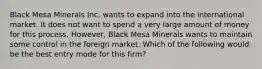 Black Mesa Minerals Inc. wants to expand into the international market. It does not want to spend a very large amount of money for this process. However, Black Mesa Minerals wants to maintain some control in the foreign market. Which of the following would be the best entry mode for this firm?