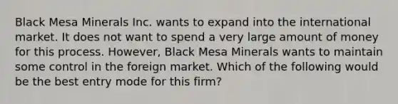 Black Mesa Minerals Inc. wants to expand into the international market. It does not want to spend a very large amount of money for this process. However, Black Mesa Minerals wants to maintain some control in the foreign market. Which of the following would be the best entry mode for this firm?