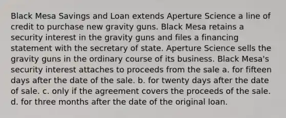 Black Mesa Savings and Loan extends Aperture Science a line of credit to purchase new gravity guns. Black Mesa retains a security interest in the gravity guns and files a financing statement with the secretary of state. Aperture Science sells the gravity guns in the ordinary course of its business. Black Mesa's security interest attaches to proceeds from the sale a. for fifteen days after the date of the sale. b. for twenty days after the date of sale. c. only if the agreement covers the proceeds of the sale. d. for three months after the date of the original loan.