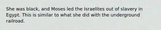 She was black, and Moses led the Israelites out of slavery in Egypt. This is similar to what she did with the underground railroad.