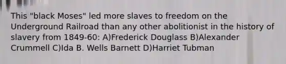 This "black Moses" led more slaves to freedom on the Underground Railroad than any other abolitionist in the history of slavery from 1849-60: A)Frederick Douglass B)Alexander Crummell C)Ida B. Wells Barnett D)Harriet Tubman