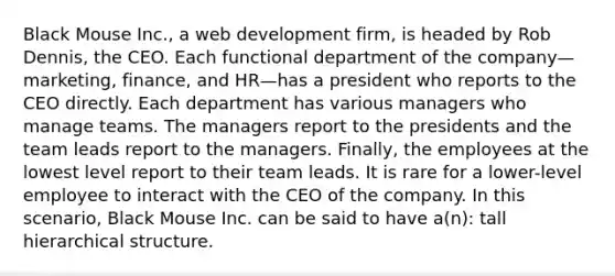 Black Mouse Inc., a web development firm, is headed by Rob Dennis, the CEO. Each functional department of the company—marketing, finance, and HR—has a president who reports to the CEO directly. Each department has various managers who manage teams. The managers report to the presidents and the team leads report to the managers. Finally, the employees at the lowest level report to their team leads. It is rare for a lower-level employee to interact with the CEO of the company. In this scenario, Black Mouse Inc. can be said to have a(n): tall hierarchical structure.