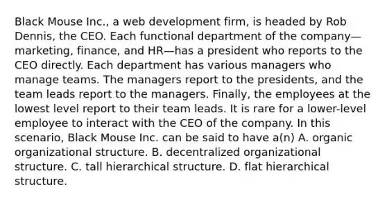 Black Mouse Inc., a web development firm, is headed by Rob Dennis, the CEO. Each functional department of the company—marketing, finance, and HR—has a president who reports to the CEO directly. Each department has various managers who manage teams. The managers report to the presidents, and the team leads report to the managers. Finally, the employees at the lowest level report to their team leads. It is rare for a lower-level employee to interact with the CEO of the company. In this scenario, Black Mouse Inc. can be said to have a(n) A. organic organizational structure. B. decentralized organizational structure. C. tall hierarchical structure. D. flat hierarchical structure.