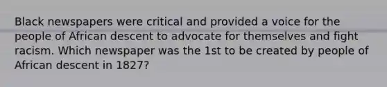 Black newspapers were critical and provided a voice for the people of African descent to advocate for themselves and fight racism. Which newspaper was the 1st to be created by people of African descent in 1827?