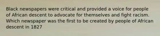 Black newspapers were critical and provided a voice for people of African descent to advocate for themselves and fight racism. Which newspaper was the first to be created by people of African descent in 1827