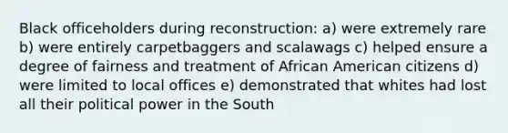 Black officeholders during reconstruction: a) were extremely rare b) were entirely carpetbaggers and scalawags c) helped ensure a degree of fairness and treatment of African American citizens d) were limited to local offices e) demonstrated that whites had lost all their political power in the South