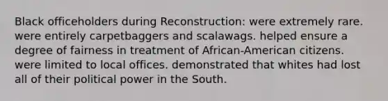 Black officeholders during Reconstruction: were extremely rare. were entirely carpetbaggers and scalawags. helped ensure a degree of fairness in treatment of African-American citizens. were limited to local offices. demonstrated that whites had lost all of their political power in the South.