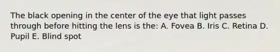 The black opening in the center of the eye that light passes through before hitting the lens is the: A. Fovea B. Iris C. Retina D. Pupil E. Blind spot