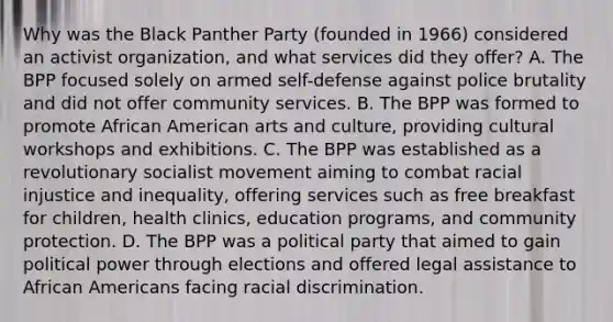 Why was the Black Panther Party (founded in 1966) considered an activist organization, and what services did they offer? A. The BPP focused solely on armed self-defense against police brutality and did not offer community services. B. The BPP was formed to promote African American arts and culture, providing cultural workshops and exhibitions. C. The BPP was established as a revolutionary socialist movement aiming to combat racial injustice and inequality, offering services such as free breakfast for children, health clinics, education programs, and community protection. D. The BPP was a political party that aimed to gain political power through elections and offered legal assistance to African Americans facing racial discrimination.