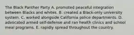 The Black Panther Party A. promoted peaceful integration between Blacks and whites. B. created a Black-only university system. C. worked alongside California police departments. D. advocated armed self-defense and ran health clinics and school meal programs. E. rapidly spread throughout the country.