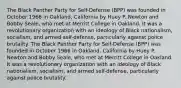 The Black Panther Party for Self-Defense (BPP) was founded in October 1966 in Oakland, California by Huey P. Newton and Bobby Seale, who met at Merritt College in Oakland. It was a revolutionary organization with an ideology of Black nationalism, socialism, and armed self-defense, particularly against police brutality. The Black Panther Party for Self-Defense (BPP) was founded in October 1966 in Oakland, California by Huey P. Newton and Bobby Seale, who met at Merritt College in Oakland. It was a revolutionary organization with an ideology of Black nationalism, socialism, and armed self-defense, particularly against police brutality.