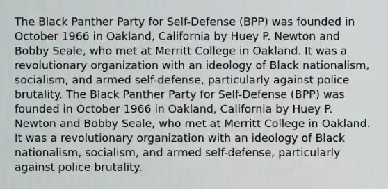 The Black Panther Party for Self-Defense (BPP) was founded in October 1966 in Oakland, California by Huey P. Newton and Bobby Seale, who met at Merritt College in Oakland. It was a revolutionary organization with an ideology of Black nationalism, socialism, and armed self-defense, particularly against <a href='https://www.questionai.com/knowledge/kHYOSLaMFW-police-brutality' class='anchor-knowledge'>police brutality</a>. The Black Panther Party for Self-Defense (BPP) was founded in October 1966 in Oakland, California by Huey P. Newton and Bobby Seale, who met at Merritt College in Oakland. It was a revolutionary organization with an ideology of Black nationalism, socialism, and armed self-defense, particularly against police brutality.