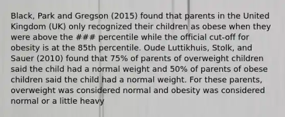 Black, Park and Gregson (2015) found that parents in the United Kingdom (UK) only recognized their children as obese when they were above the ### percentile while the official cut-off for obesity is at the 85th percentile. Oude Luttikhuis, Stolk, and Sauer (2010) found that 75% of parents of overweight children said the child had a normal weight and 50% of parents of obese children said the child had a normal weight. For these parents, overweight was considered normal and obesity was considered normal or a little heavy