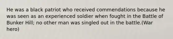 He was a black patriot who received commendations because he was seen as an experienced soldier when fought in the Battle of Bunker Hill; no other man was singled out in the battle.(War hero)