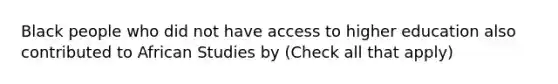 Black people who did not have access to higher education also contributed to African Studies by (Check all that apply)