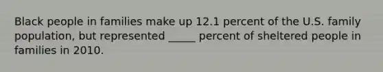 Black people in families make up 12.1 percent of the U.S. family population, but represented _____ percent of sheltered people in families in 2010.