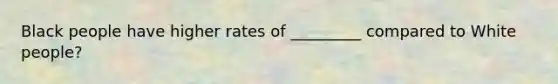 Black people have higher rates of _________ compared to White people?