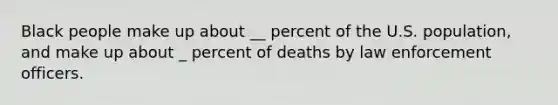 Black people make up about __ percent of the U.S. population, and make up about _ percent of deaths by law enforcement officers.