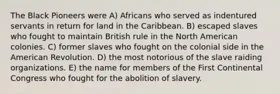 The Black Pioneers were A) Africans who served as indentured servants in return for land in the Caribbean. B) escaped slaves who fought to maintain British rule in the North American colonies. C) former slaves who fought on the colonial side in the American Revolution. D) the most notorious of the slave raiding organizations. E) the name for members of the First Continental Congress who fought for the abolition of slavery.