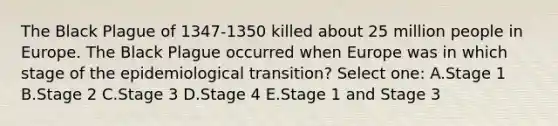 The Black Plague of 1347-1350 killed about 25 million people in Europe. The Black Plague occurred when Europe was in which stage of the epidemiological transition? Select one: A.Stage 1 B.Stage 2 C.Stage 3 D.Stage 4 E.Stage 1 and Stage 3