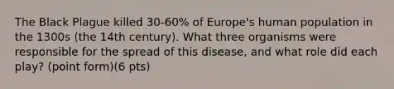 The Black Plague killed 30-60% of Europe's human population in the 1300s (the 14th century). What three organisms were responsible for the spread of this disease, and what role did each play? (point form)(6 pts)