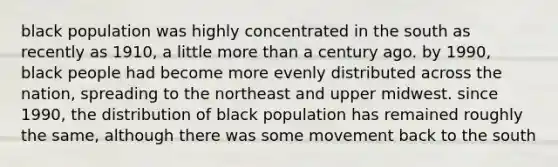 black population was highly concentrated in the south as recently as 1910, a little <a href='https://www.questionai.com/knowledge/keWHlEPx42-more-than' class='anchor-knowledge'>more than</a> a century ago. by 1990, black people had become more evenly distributed across the nation, spreading to the northeast and upper midwest. since 1990, the distribution of black population has remained roughly the same, although there was some movement back to the south