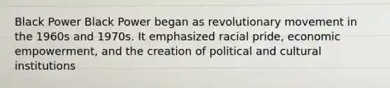 Black Power Black Power began as revolutionary movement in the 1960s and 1970s. It emphasized racial pride, economic empowerment, and the creation of political and cultural institutions