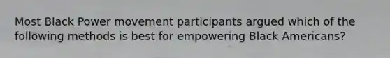 Most Black Power movement participants argued which of the following methods is best for empowering Black Americans?