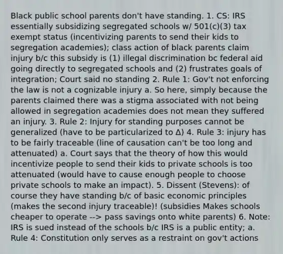 Black public school parents don't have standing. 1. CS: IRS essentially subsidizing segregated schools w/ 501(c)(3) tax exempt status (incentivizing parents to send their kids to segregation academies); class action of black parents claim injury b/c this subsidy is (1) illegal discrimination bc federal aid going directly to segregated schools and (2) frustrates goals of integration; Court said no standing 2. Rule 1: Gov't not enforcing the law is not a cognizable injury a. So here, simply because the parents claimed there was a stigma associated with not being allowed in segregation academies does not mean they suffered an injury. 3. Rule 2: Injury for standing purposes cannot be generalized (have to be particularized to ∆) 4. Rule 3: injury has to be fairly traceable (line of causation can't be too long and attenuated) a. Court says that the theory of how this would incentivize people to send their kids to private schools is too attenuated (would have to cause enough people to choose private schools to make an impact). 5. Dissent (Stevens): of course they have standing b/c of basic economic principles (makes the second injury traceable)! (subsidies Makes schools cheaper to operate --> pass savings onto white parents) 6. Note: IRS is sued instead of the schools b/c IRS is a public entity; a. Rule 4: Constitution only serves as a restraint on gov't actions