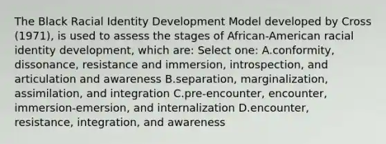 The Black Racial Identity Development Model developed by Cross (1971), is used to assess the stages of African-American racial identity development, which are: Select one: A.conformity, dissonance, resistance and immersion, introspection, and articulation and awareness B.separation, marginalization, assimilation, and integration C.pre-encounter, encounter, immersion-emersion, and internalization D.encounter, resistance, integration, and awareness