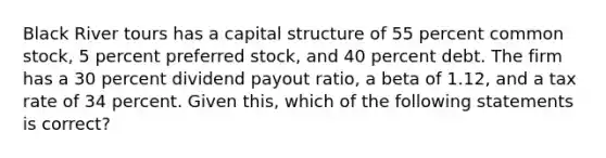 Black River tours has a capital structure of 55 percent common stock, 5 percent preferred stock, and 40 percent debt. The firm has a 30 percent dividend payout ratio, a beta of 1.12, and a tax rate of 34 percent. Given this, which of the following statements is correct?