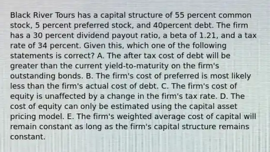 Black River Tours has a capital structure of 55 percent common stock, 5 percent preferred stock, and 40percent debt. The firm has a 30 percent dividend payout ratio, a beta of 1.21, and a tax rate of 34 percent. Given this, which one of the following statements is correct? A. The after tax cost of debt will be <a href='https://www.questionai.com/knowledge/ktgHnBD4o3-greater-than' class='anchor-knowledge'>greater than</a> the current yield-to-maturity on the firm's outstanding bonds. B. The firm's cost of preferred is most likely <a href='https://www.questionai.com/knowledge/k7BtlYpAMX-less-than' class='anchor-knowledge'>less than</a> the firm's actual cost of debt. C. The firm's cost of equity is unaffected by a change in the firm's tax rate. D. The cost of equity can only be estimated using the capital asset pricing model. E. The firm's <a href='https://www.questionai.com/knowledge/koL1NUNNcJ-weighted-average' class='anchor-knowledge'>weighted average</a> cost of capital will remain constant as long as the firm's capital structure remains constant.