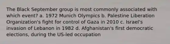 The Black September group is most commonly associated with which event? a. 1972 Munich Olympics b. Palestine Liberation Organization's fight for control of Gaza in 2010 c. Israel's invasion of Lebanon in 1982 d. Afghanistan's first democratic elections, during the US-led occupation