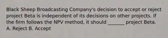 Black Sheep Broadcasting Company's decision to accept or reject project Beta is independent of its decisions on other projects. If the firm follows the NPV method, it should _______ project Beta. A. Reject B. Accept