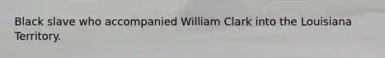 Black slave who accompanied William Clark into the Louisiana Territory.
