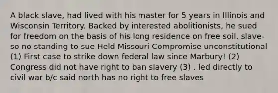 A black slave, had lived with his master for 5 years in Illinois and Wisconsin Territory. Backed by interested abolitionists, he sued for freedom on the basis of his long residence on free soil. slave- so no standing to sue Held Missouri Compromise unconstitutional (1) First case to strike down federal law since Marbury! (2) Congress did not have right to ban slavery (3) . led directly to civil war b/c said north has no right to free slaves