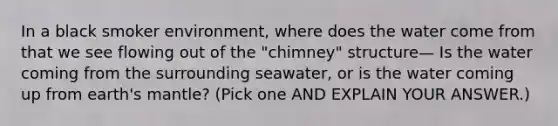 In a black smoker environment, where does the water come from that we see flowing out of the "chimney" structure— Is the water coming from the surrounding seawater, or is the water coming up from earth's mantle? (Pick one AND EXPLAIN YOUR ANSWER.)