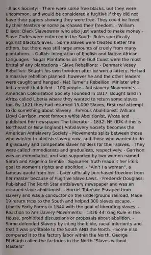 - Black Society: - There were some free blacks, but they were uncommon, and would be considered a fugitive if they did not have their papers showing they were free. They could be freed by their Masters or some purchased their freedom. - William Ellison: Black Slaveowner who also just wanted to make money - Slave Codes were enforced in the South. Rules specifically against Blacks/Slaves. - Some slaves were treated better the others, but there was still large amounts of cruely from many plantations. - Gullah: Integration of English and Native African Languages - Sugar Plantations on the Gulf Coast were the most brutal of any plantations - Slave Rebellions: - Denmark Vesey Rebellion: Bought his own freedom after he won a lottery, He had a massive rebellion planned, however he and the other leaders were caught and hanged - Nat Turner's Rebellion: Minister who led a revolt that killed ~100 people - Antislavery Movements: - American Colonization Society Founded in 1817, Bought land in Africa called Liberia where they wanted to return some slaves too. By 1821 they had returned 15,000 Slaves, First real attempt to do something about Slavery - Famous Abolitionist: William Lloyd Garrison, most famous white Abolitionist, Wrote and published the newspaper The Liberator - 1832: NE (IDK if this is Northeast or New England) Antislavery Society becomes the American Antislavery Society - Movements splits between those who wanted to abolish slavery now, and those who wanted to do it gradually and compenate slaver holders for their slaves. - They were called immediatists and gradualists, respectively. - Garrison was an immediatist, and was supported by two women named Sarah and Angelina Grimke - Sojourner Truth made it her life's goal to women's rights and abolition. - "Ain't I a woman", a famous quote from her. - Later officially purchased freedom from her master because of Fugitive Slave Laws. - Frederick Douglass: Published The North Star antislavery newspaper and was an escaped slave abolitionist. - Harriet Tubman: Escaped from slavery and was a conductor on the underground railroad. Made 19 return trips to the South and helped 300 slaves escape. - Liberty Party Forms in 1840 with the goal of liberating slaves. - Reaction to Antislavery Movements: - 1836-44: Gag Rule in the House, prohibited discussions or proposals about abolition. - Some defended Slavery by citing the bible, racial inferiority and that it was profitable to the South AND the North. - Some also compared it to the factory labor within the North. George Fitzhugh called the factories in the North "Slaves without Masters"