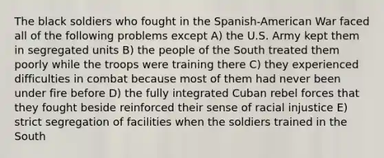 The black soldiers who fought in the Spanish-American War faced all of the following problems except A) the U.S. Army kept them in segregated units B) the people of the South treated them poorly while the troops were training there C) they experienced difficulties in combat because most of them had never been under fire before D) the fully integrated Cuban rebel forces that they fought beside reinforced their sense of racial injustice E) strict segregation of facilities when the soldiers trained in the South